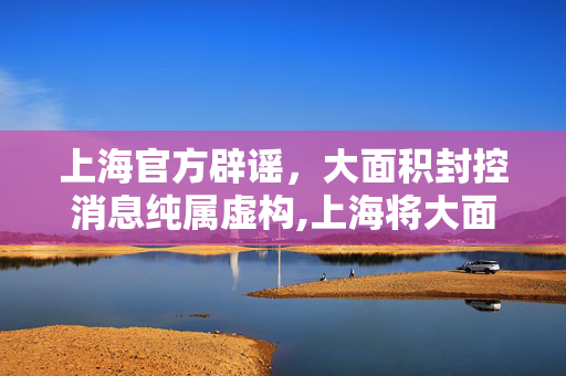 上海官方辟谣，大面积封控消息纯属虚构,上海将大面积封控消息不实