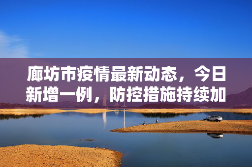 廊坊市疫情最新动态，今日新增一例，防控措施持续加强,廊坊疫情最新消息今天新增一例