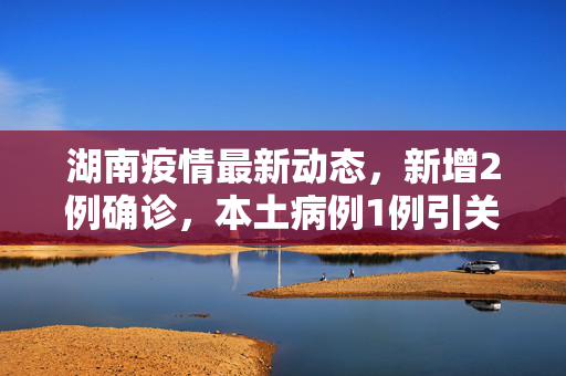 湖南疫情最新动态，新增2例确诊，本土病例1例引关注,湖南新增确诊2例 其中本土1例