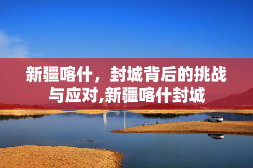 新疆喀什，封城背后的挑战与应对,新疆喀什封城