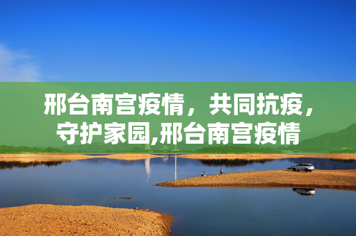 邢台南宫疫情，共同抗疫，守护家园,邢台南宫疫情