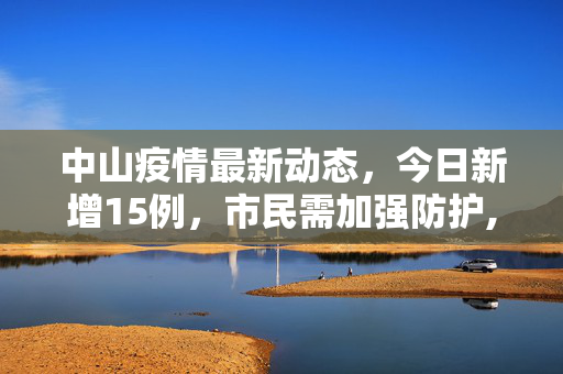 中山疫情最新动态，今日新增15例，市民需加强防护,中山疫情最新消息今天新增了15例
