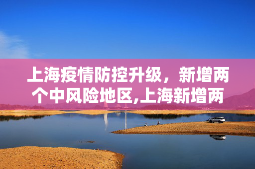 上海疫情防控升级，新增两个中风险地区,上海新增两个中风险地区