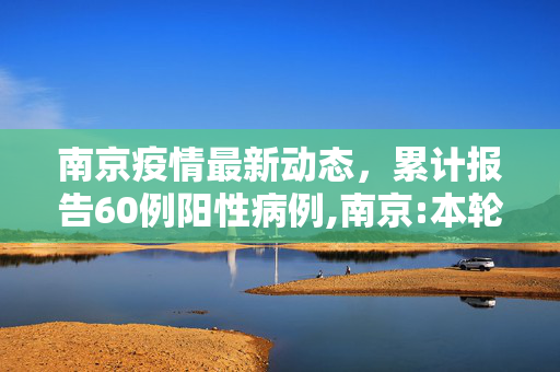 南京疫情最新动态，累计报告60例阳性病例,南京:本轮疫情累计60例阳性