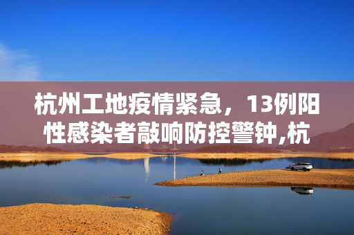 杭州工地疫情紧急，13例阳性感染者敲响防控警钟,杭州工地已有13例阳性感染者