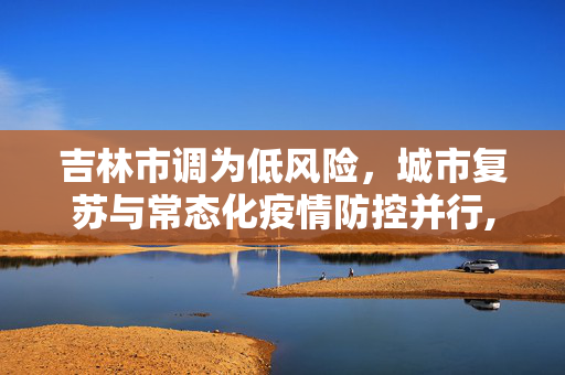 吉林市调为低风险，城市复苏与常态化疫情防控并行,吉林市调为低风险