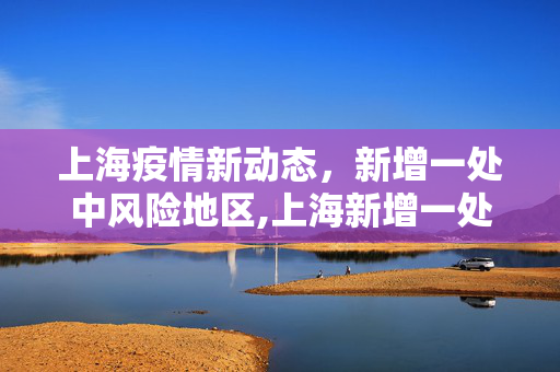 上海疫情新动态，新增一处中风险地区,上海新增一处中风险地区