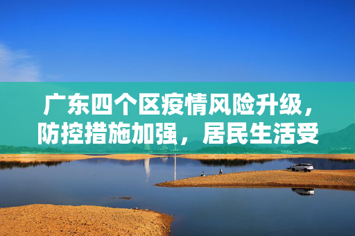 广东四个区疫情风险升级，防控措施加强，居民生活受影响,广东四个区疫情风险升级