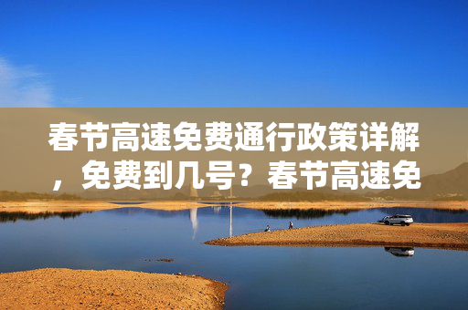 春节高速免费通行政策详解，免费到几号？春节高速免费到几号