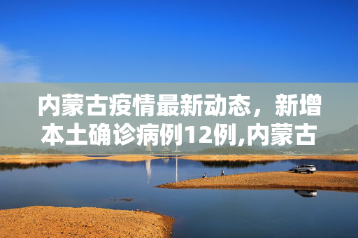 内蒙古疫情最新动态，新增本土确诊病例12例,内蒙古新增本土确诊12例