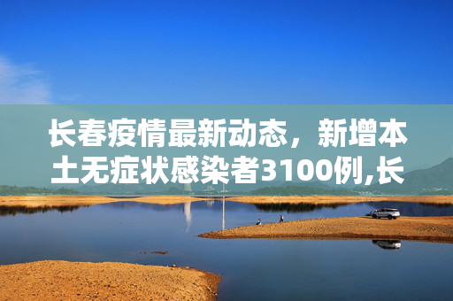 长春疫情最新动态，新增本土无症状感染者3100例,长春新增本土无症状3100例