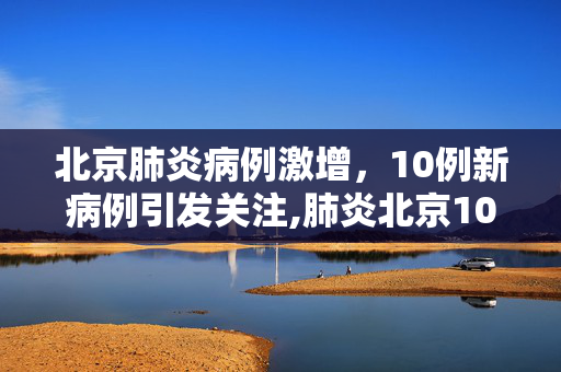 北京肺炎病例激增，10例新病例引发关注,肺炎北京10例了