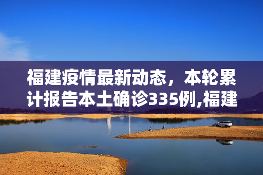 福建疫情最新动态，本轮累计报告本土确诊335例,福建本轮累计报告本土确诊335例