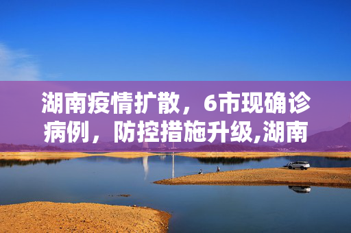 湖南疫情扩散，6市现确诊病例，防控措施升级,湖南本轮疫情已有6市现确诊病例