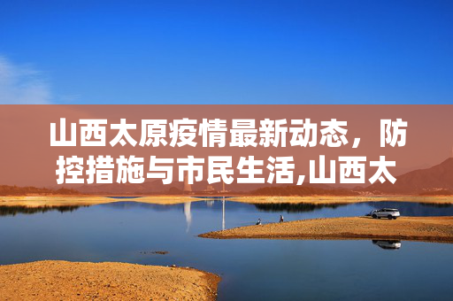 山西太原疫情最新动态，防控措施与市民生活,山西太原疫情最新消息