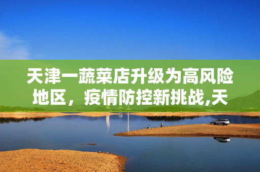 天津一蔬菜店升级为高风险地区，疫情防控新挑战,天津一蔬菜店调为高风险地区