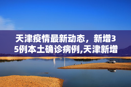 天津疫情最新动态，新增35例本土确诊病例,天津新增35例本土确诊病例